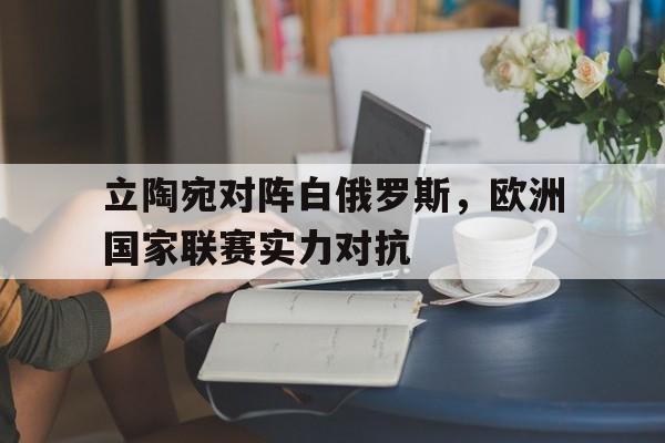 立陶宛对阵白俄罗斯，欧洲国家联赛实力对抗